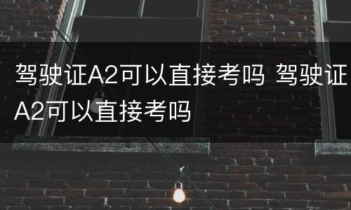 驾驶证A2可以直接考吗 驾驶证A2可以直接考吗