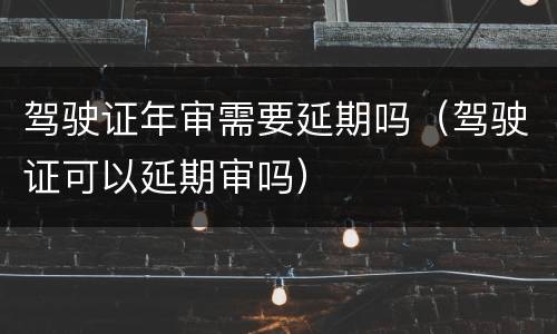 驾驶证年审需要延期吗（驾驶证可以延期审吗）