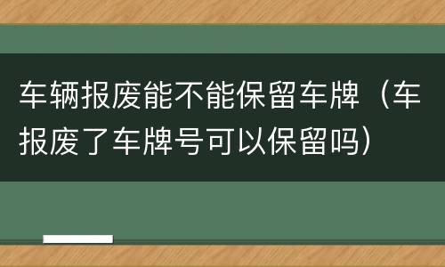车辆报废能不能保留车牌（车报废了车牌号可以保留吗）