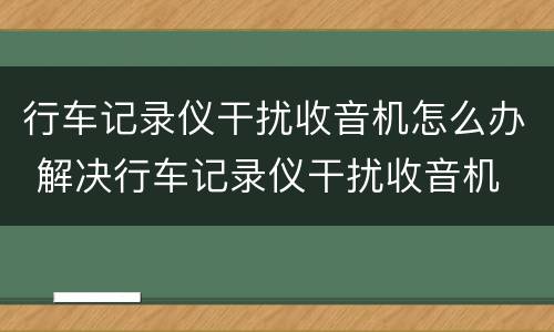 行车记录仪干扰收音机怎么办 解决行车记录仪干扰收音机