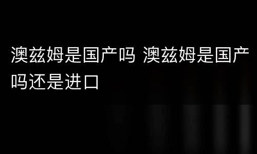 澳兹姆是国产吗 澳兹姆是国产吗还是进口