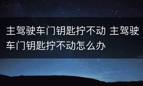 主驾驶车门钥匙拧不动 主驾驶车门钥匙拧不动怎么办