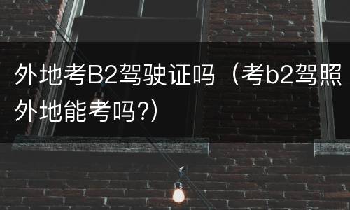 外地考B2驾驶证吗（考b2驾照外地能考吗?）