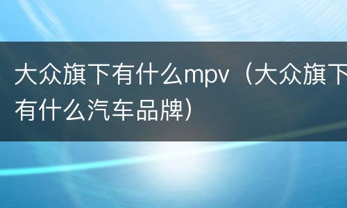 大众旗下有什么mpv（大众旗下有什么汽车品牌）