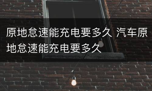 原地怠速能充电要多久 汽车原地怠速能充电要多久