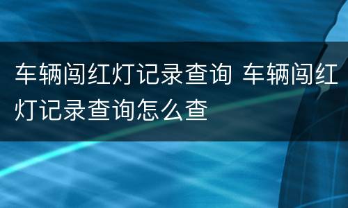 车辆闯红灯记录查询 车辆闯红灯记录查询怎么查