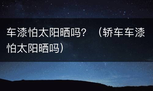 车漆怕太阳晒吗？（轿车车漆怕太阳晒吗）