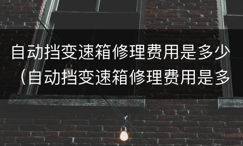 自动挡变速箱修理费用是多少（自动挡变速箱修理费用是多少呢）