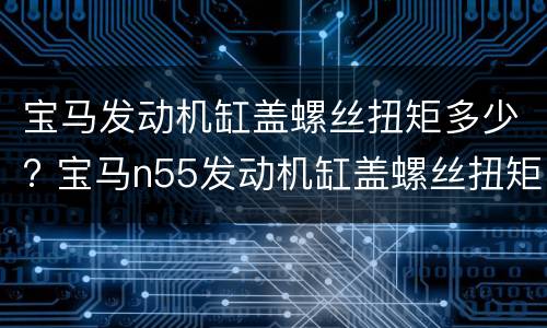 宝马发动机缸盖螺丝扭矩多少? 宝马n55发动机缸盖螺丝扭矩
