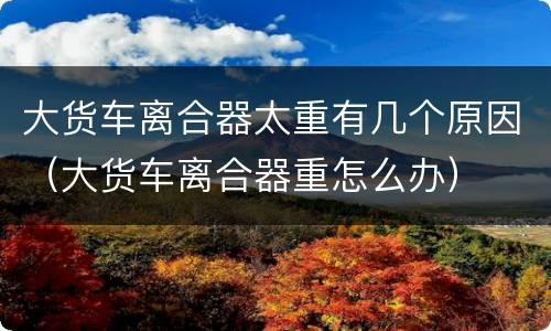 大货车离合器太重有几个原因（大货车离合器重怎么办）