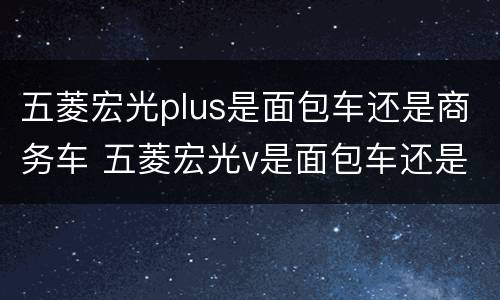 五菱宏光plus是面包车还是商务车 五菱宏光v是面包车还是商务车