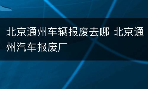 北京通州车辆报废去哪 北京通州汽车报废厂