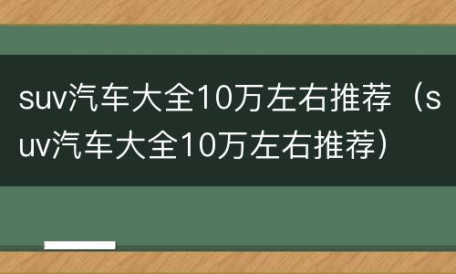 suv汽车大全10万左右推荐（suv汽车大全10万左右推荐）