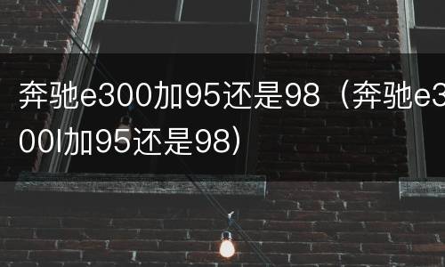 奔驰e300加95还是98（奔驰e300l加95还是98）