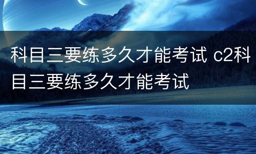 科目三要练多久才能考试 c2科目三要练多久才能考试