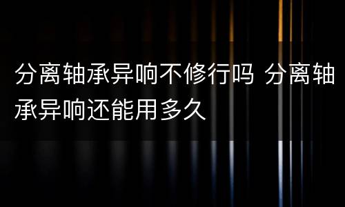 分离轴承异响不修行吗 分离轴承异响还能用多久