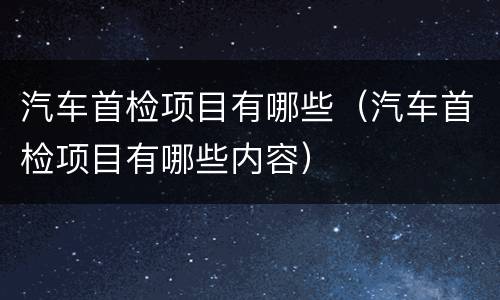 汽车首检项目有哪些（汽车首检项目有哪些内容）