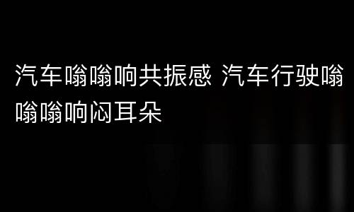 汽车嗡嗡响共振感 汽车行驶嗡嗡嗡响闷耳朵