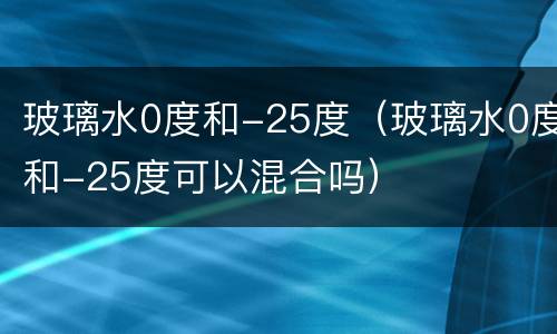 玻璃水0度和-25度（玻璃水0度和-25度可以混合吗）