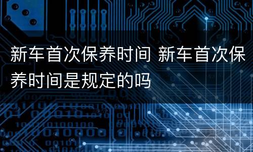 新车首次保养时间 新车首次保养时间是规定的吗