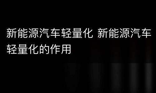 新能源汽车轻量化 新能源汽车轻量化的作用