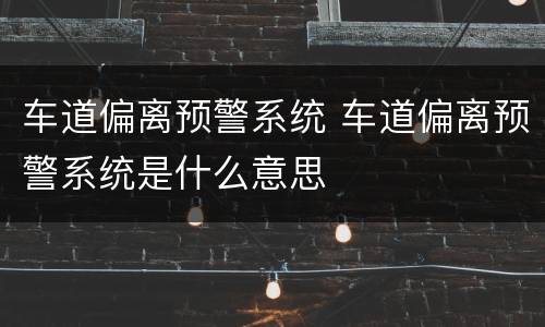 车道偏离预警系统 车道偏离预警系统是什么意思