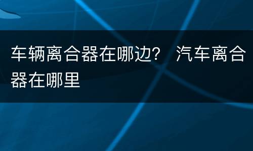 车辆离合器在哪边？ 汽车离合器在哪里