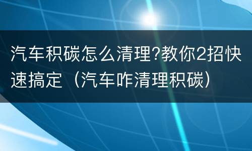 汽车积碳怎么清理?教你2招快速搞定（汽车咋清理积碳）