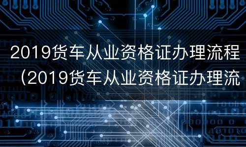 2019货车从业资格证办理流程（2019货车从业资格证办理流程及费用）