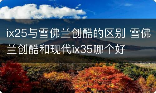 ix25与雪佛兰创酷的区别 雪佛兰创酷和现代ix35哪个好