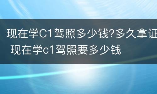 现在学C1驾照多少钱?多久拿证 现在学c1驾照要多少钱
