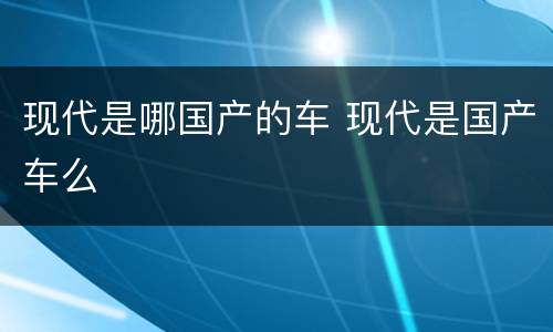 现代是哪国产的车 现代是国产车么