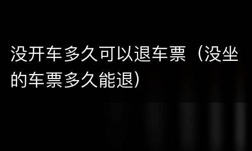 没开车多久可以退车票（没坐的车票多久能退）