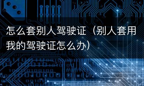 怎么套别人驾驶证（别人套用我的驾驶证怎么办）