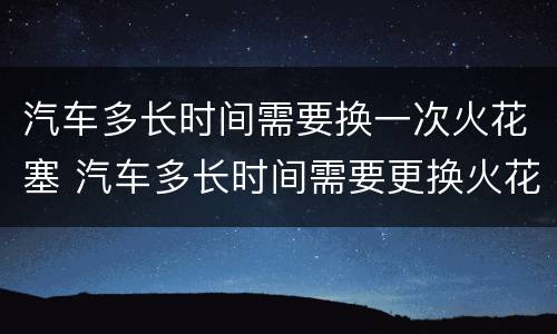 汽车多长时间需要换一次火花塞 汽车多长时间需要更换火花塞