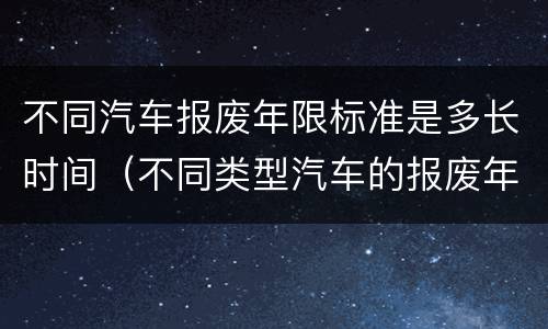 不同汽车报废年限标准是多长时间（不同类型汽车的报废年限）