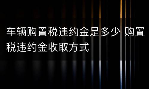 车辆购置税违约金是多少 购置税违约金收取方式
