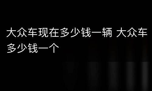 大众车现在多少钱一辆 大众车多少钱一个