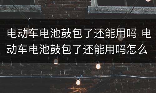 电动车电池鼓包了还能用吗 电动车电池鼓包了还能用吗怎么办