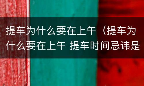 提车为什么要在上午（提车为什么要在上午 提车时间忌讳是什么）