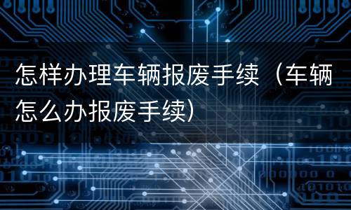 怎样办理车辆报废手续（车辆怎么办报废手续）