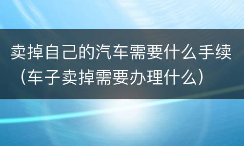 卖掉自己的汽车需要什么手续（车子卖掉需要办理什么）