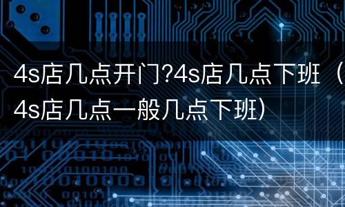 4s店几点开门?4s店几点下班（4s店几点一般几点下班）