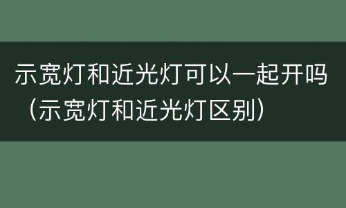 示宽灯和近光灯可以一起开吗（示宽灯和近光灯区别）