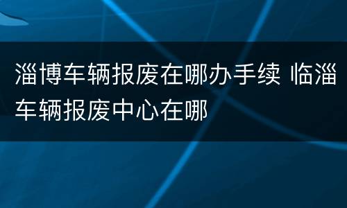 淄博车辆报废在哪办手续 临淄车辆报废中心在哪