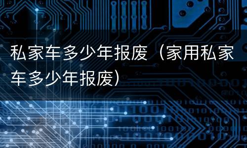 私家车多少年报废（家用私家车多少年报废）