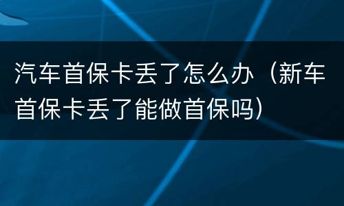 汽车首保卡丢了怎么办（新车首保卡丢了能做首保吗）