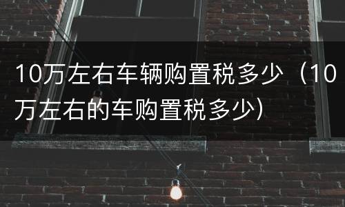 10万左右车辆购置税多少（10万左右的车购置税多少）