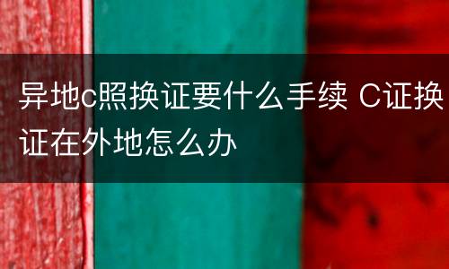 异地c照换证要什么手续 C证换证在外地怎么办