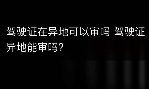 驾驶证在异地可以审吗 驾驶证异地能审吗?